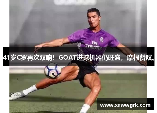 41岁C罗再次双响！GOAT进球机器仍旺盛，摩根赞叹。